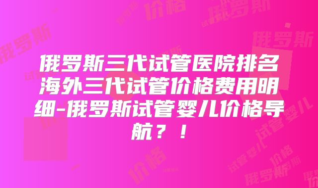 俄罗斯三代试管医院排名海外三代试管价格费用明细-俄罗斯试管婴儿价格导航?!