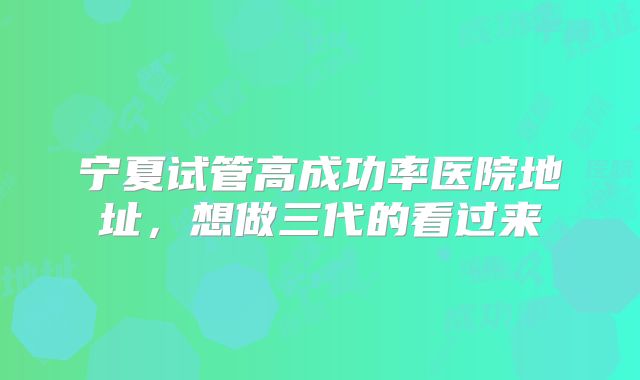 宁夏试管高成功率医院地址,想做三代的看过来