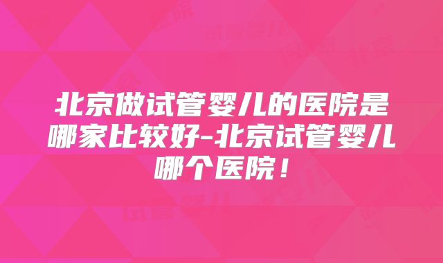 北京做试管婴儿的医院是哪家比较好-北京试管婴儿哪个医院！