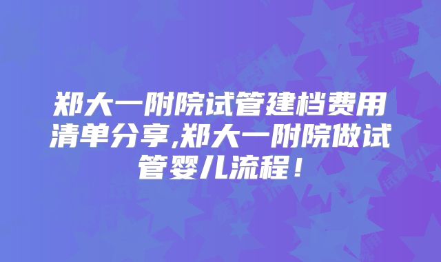 郑大一附院试管建档费用清单分享,郑大一附院做试管婴儿流程！
