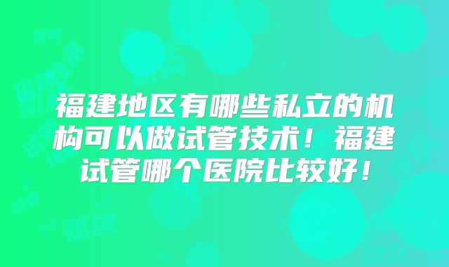 福建地区有哪些私立的机构可以做试管技术！福建试管哪个医院比较好！