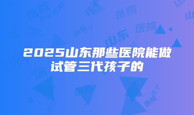 2025山东那些医院能做试管三代孩子的