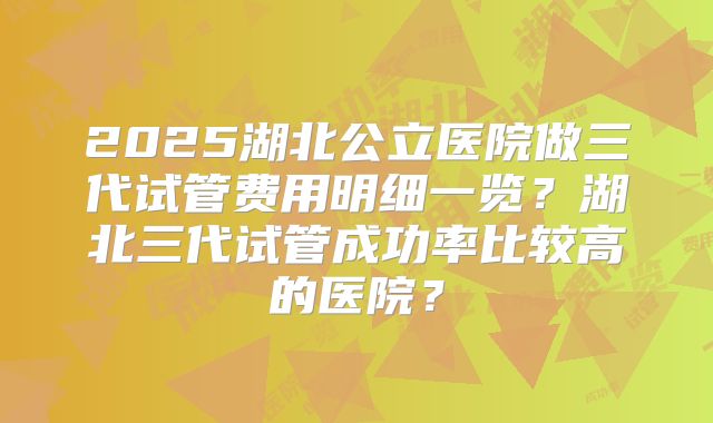 2025湖北公立医院做三代试管费用明细一览？湖北三代试管成功率比较高的医院？