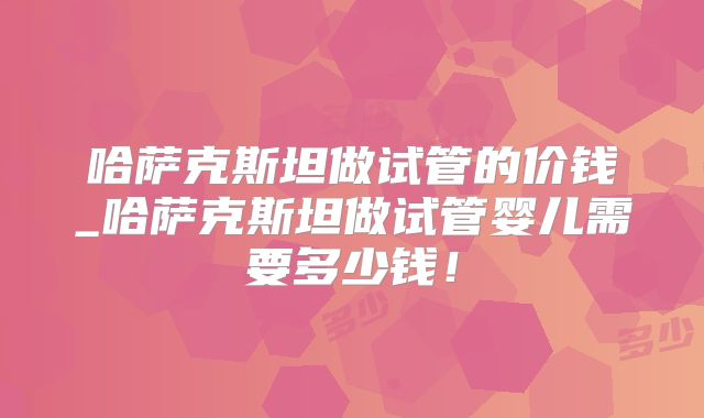 哈萨克斯坦做试管的价钱_哈萨克斯坦做试管婴儿需要多少钱！