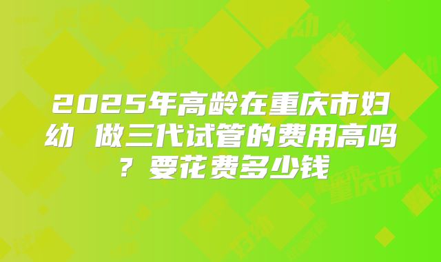 2025年高龄在重庆市妇幼 做三代试管的费用高吗？要花费多少钱