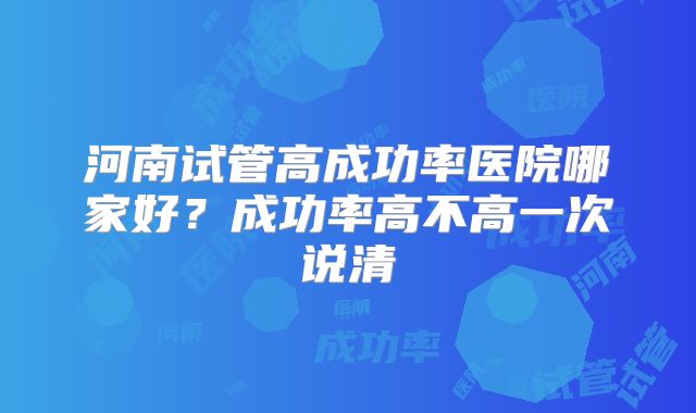 河南试管高成功率医院哪家好？成功率高不高一次说清
