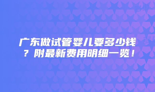 广东做试管婴儿要多少钱?附最新费用明细一览!