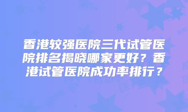 香港较强医院三代试管医院排名揭晓哪家更好?香港试管医院成功率排行?