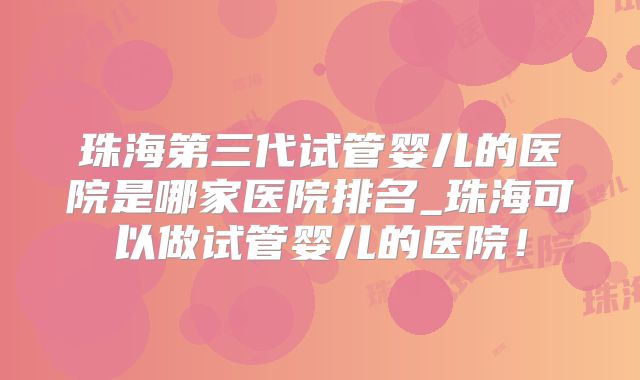 珠海第三代试管婴儿的医院是哪家医院排名_珠海可以做试管婴儿的医院！