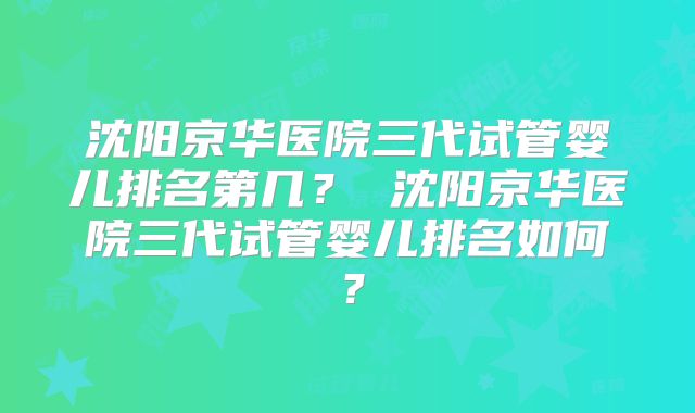 沈阳京华医院三代试管婴儿排名第几？ 沈阳京华医院三代试管婴儿排名如何？