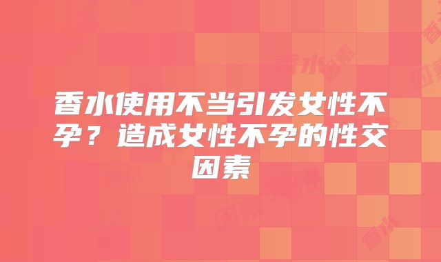 香水使用不当引发女性不孕？造成女性不孕的性交因素