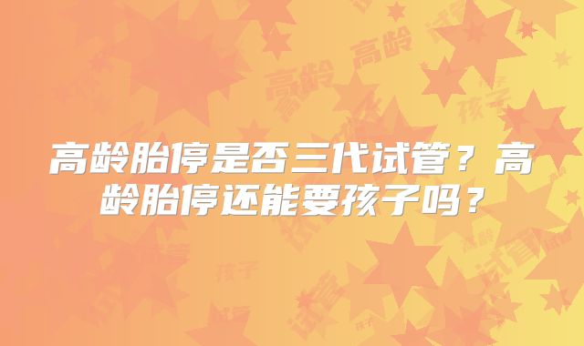 高龄胎停是否三代试管？高龄胎停还能要孩子吗？