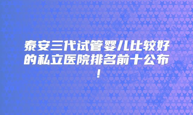 泰安三代试管婴儿比较好的私立医院排名前十公布!