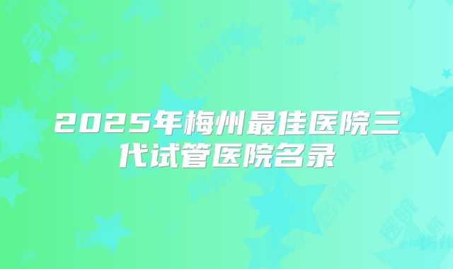 2025年梅州最佳医院三代试管医院名录