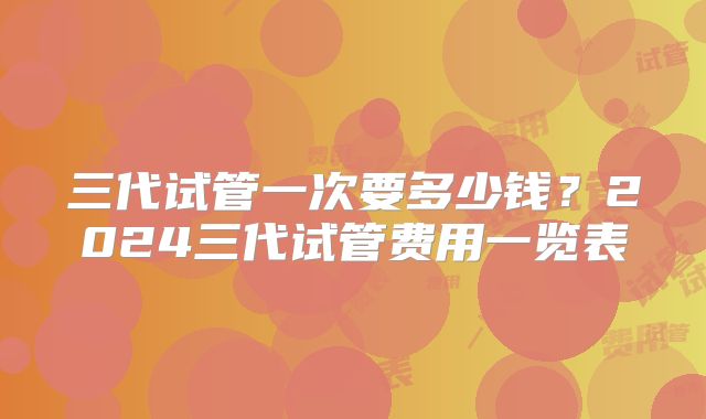 三代试管一次要多少钱？2024三代试管费用一览表