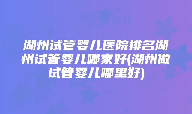 湖州试管婴儿医院排名湖州试管婴儿哪家好(湖州做试管婴儿哪里好)