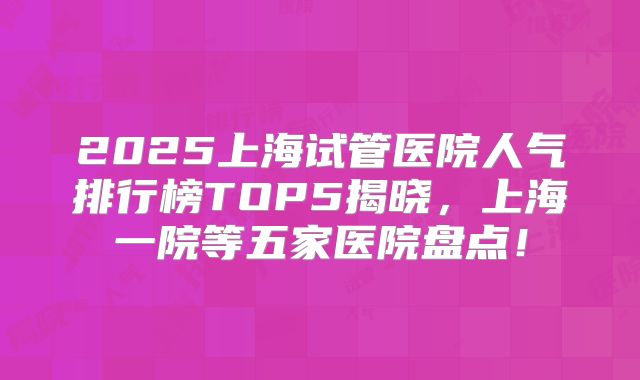 2025上海试管医院人气排行榜TOP5揭晓,上海一院等五家医院盘点!