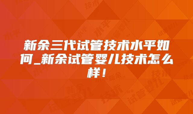 新余三代试管技术水平如何_新余试管婴儿技术怎么样！
