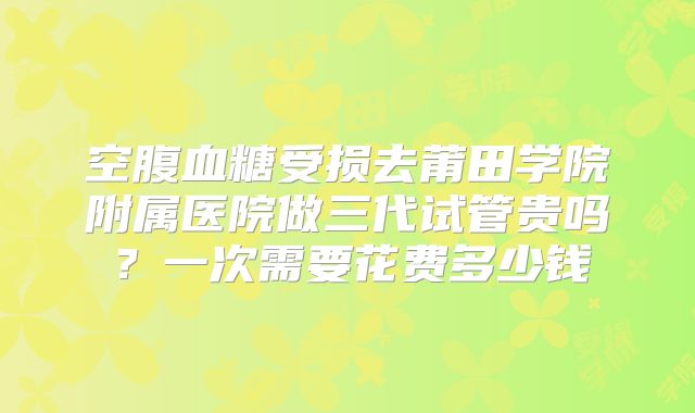 空腹血糖受损去莆田学院附属医院做三代试管贵吗？一次需要花费多少钱