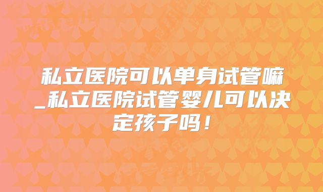 私立医院可以单身试管嘛_私立医院试管婴儿可以决定孩子吗！
