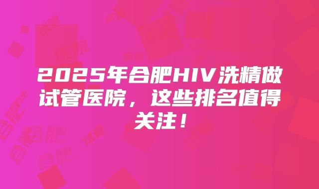 2025年合肥HIV洗精做试管医院，这些排名值得关注！