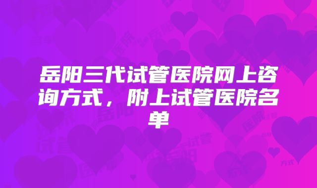 岳阳三代试管医院网上咨询方式，附上试管医院名单