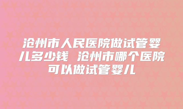 沧州市人民医院做试管婴儿多少钱 沧州市哪个医院可以做试管婴儿