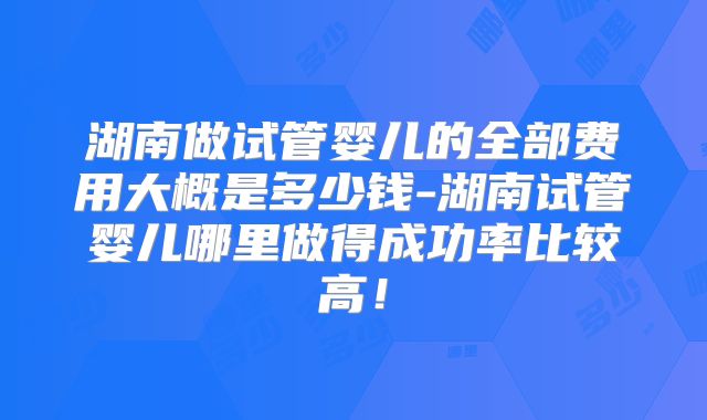 湖南做试管婴儿的全部费用大概是多少钱-湖南试管婴儿哪里做得成功率比较高!