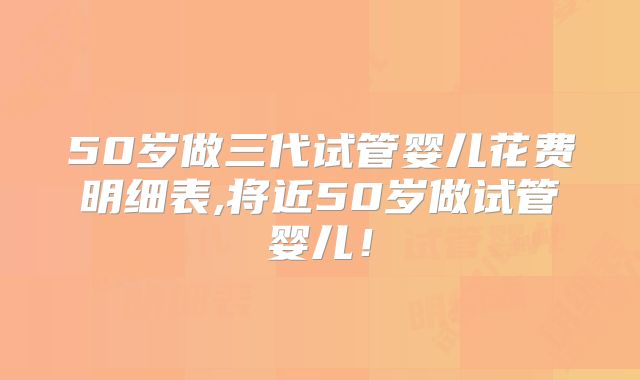 50岁做三代试管婴儿花费明细表,将近50岁做试管婴儿！