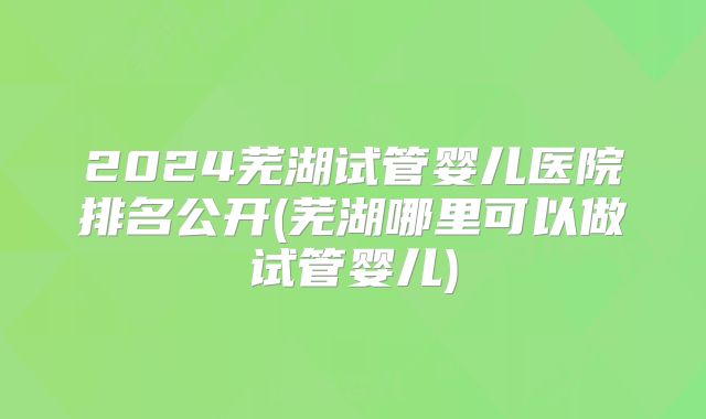 2024芜湖试管婴儿医院排名公开(芜湖哪里可以做试管婴儿)