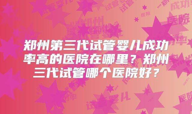 郑州第三代试管婴儿成功率高的医院在哪里？郑州三代试管哪个医院好？