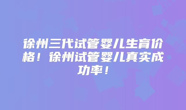 徐州三代试管婴儿生育价格！徐州试管婴儿真实成功率！