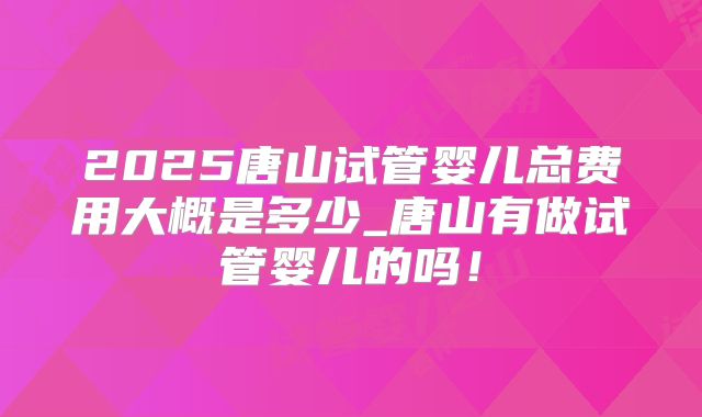 2025唐山试管婴儿总费用大概是多少_唐山有做试管婴儿的吗!