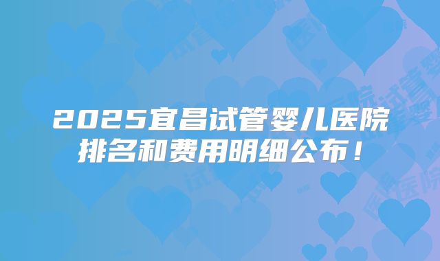 2025宜昌试管婴儿医院排名和费用明细公布!
