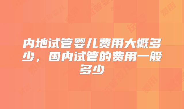 内地试管婴儿费用大概多少，国内试管的费用一般多少