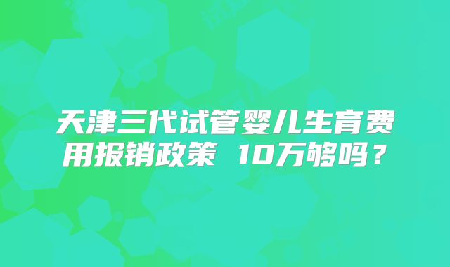 天津三代试管婴儿生育费用报销政策 10万够吗?