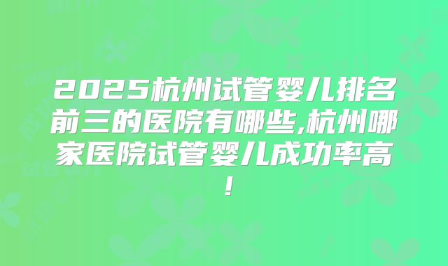 2025杭州试管婴儿排名前三的医院有哪些,杭州哪家医院试管婴儿成功率高!