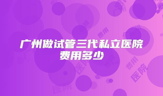 广州做试管三代私立医院费用多少