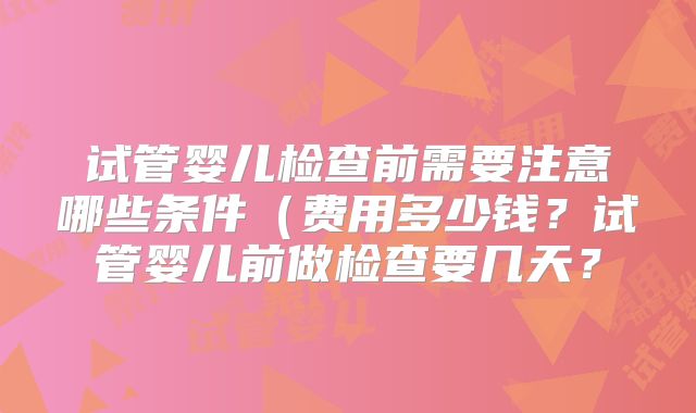 试管婴儿检查前需要注意哪些条件（费用多少钱？试管婴儿前做检查要几天？