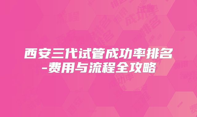 西安三代试管成功率排名-费用与流程全攻略