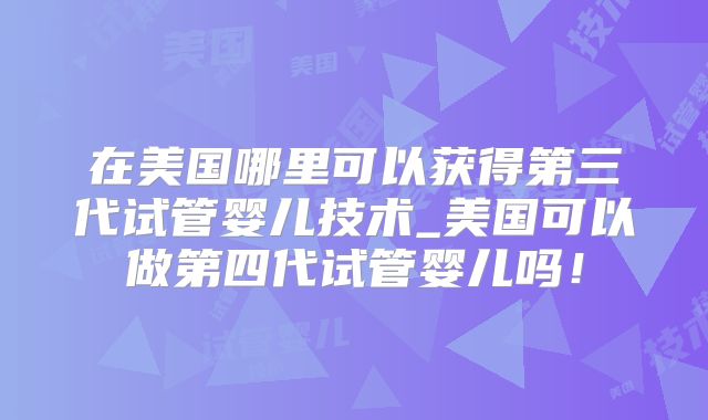 在美国哪里可以获得第三代试管婴儿技术_美国可以做第四代试管婴儿吗！