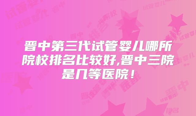 晋中第三代试管婴儿哪所院校排名比较好,晋中三院是几等医院!