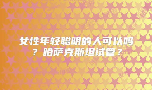 女性年轻聪明的人可以吗？哈萨克斯坦试管？