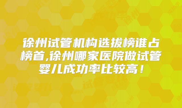 徐州试管机构选拔榜谁占榜首,徐州哪家医院做试管婴儿成功率比较高!