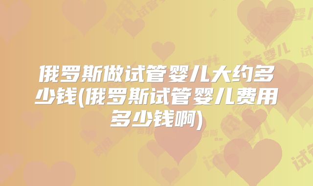 俄罗斯做试管婴儿大约多少钱(俄罗斯试管婴儿费用多少钱啊)