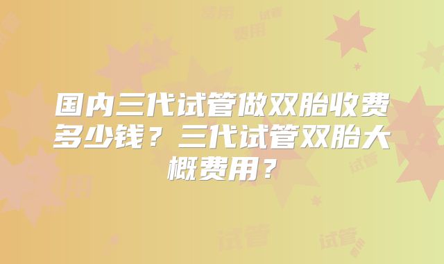 国内三代试管做双胎收费多少钱？三代试管双胎大概费用？