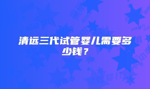 清远三代试管婴儿需要多少钱？