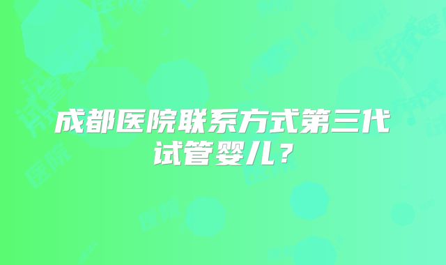成都医院联系方式第三代试管婴儿？