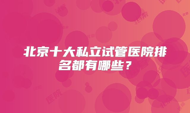 北京十大私立试管医院排名都有哪些?