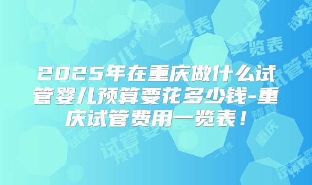 2025年在重庆做什么试管婴儿预算要花多少钱-重庆试管费用一览表!